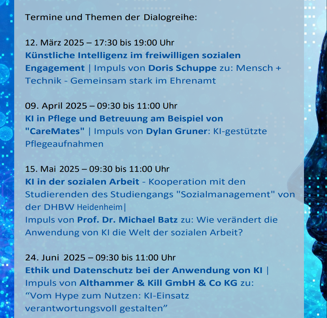 Termine und Themen der Dialogreihe: 12. März 2025 – 17:30 bis 19:00 Uhr Künstliche Intelligenz im freiwilligen sozialen Engagement | Impuls von Doris Schuppe zu: Mensch + Technik - Gemeinsam stark im Ehrenamt 09. April 2025 – 09:30 bis 11:00 Uhr KI in Pflege und Betreuung am Beispiel von 